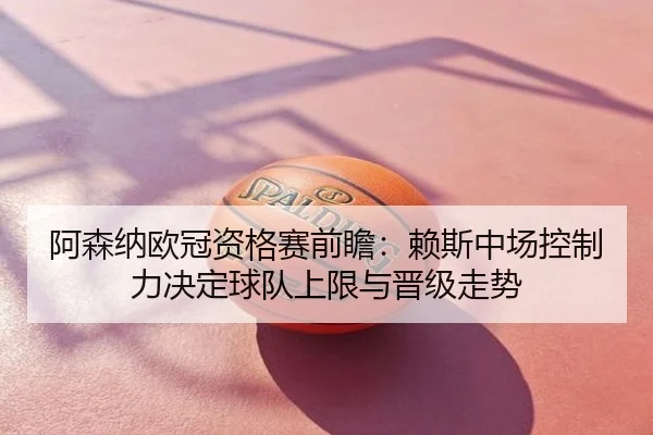 阿森纳欧冠资格赛前瞻：赖斯中场控制力决定球队上限与晋级走势